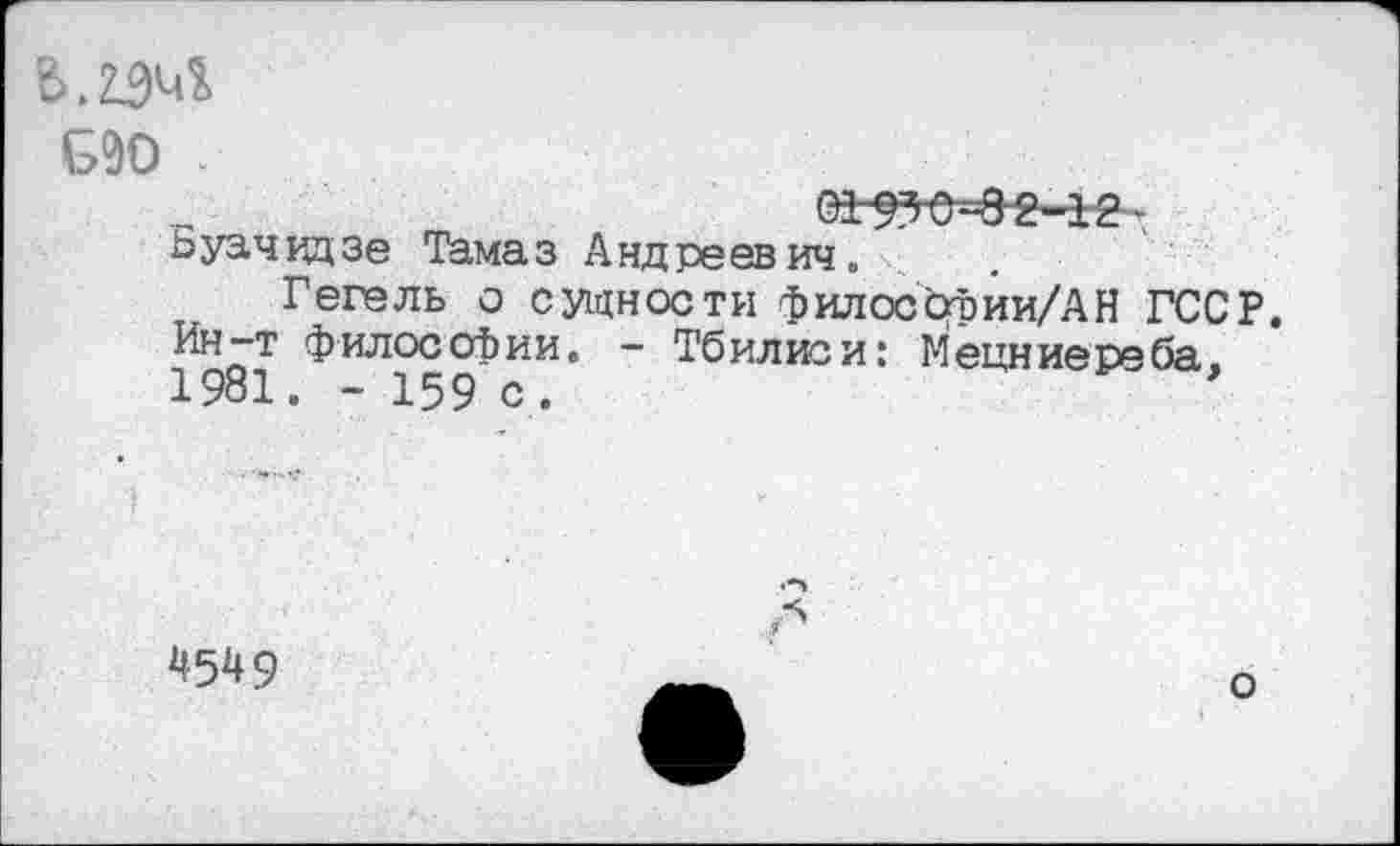 ﻿С90 .
ВДЗ-е=8“2-12 ■ Ьуачвдзе Тамаз Андреевич.
Гегель о сущности филоссхЬии/АН ГССР. Ин-т философии. - Тбилиси: Мецниереба. 1981. - 159 с.
4549
о